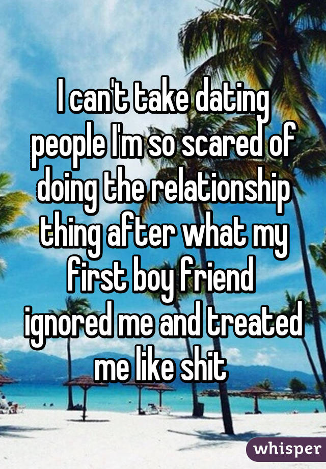 I can't take dating people I'm so scared of doing the relationship thing after what my first boy friend  ignored me and treated me like shit 