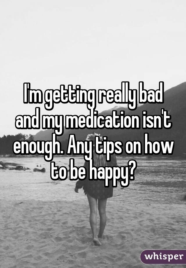 I'm getting really bad and my medication isn't enough. Any tips on how to be happy?