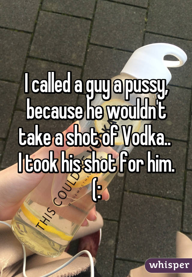 I called a guy a pussy, because he wouldn't take a shot of Vodka.. 
I took his shot for him. (: