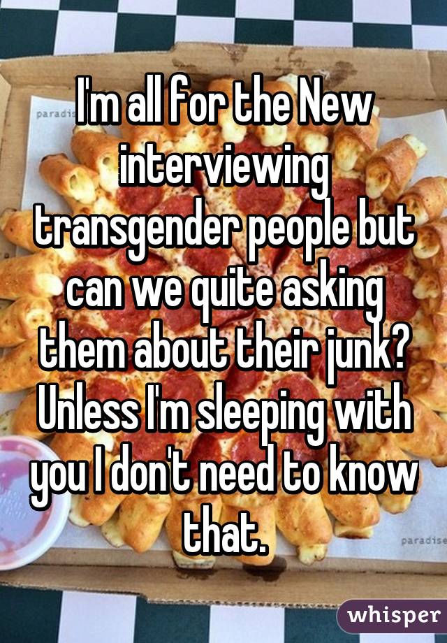 I'm all for the New interviewing transgender people but can we quite asking them about their junk? Unless I'm sleeping with you I don't need to know that.