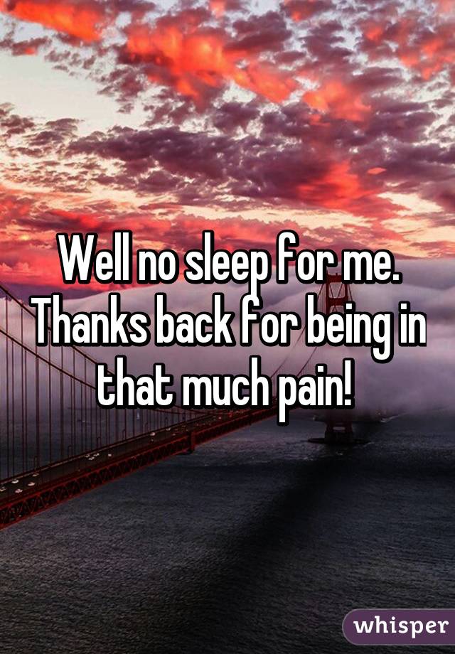 Well no sleep for me. Thanks back for being in that much pain! 