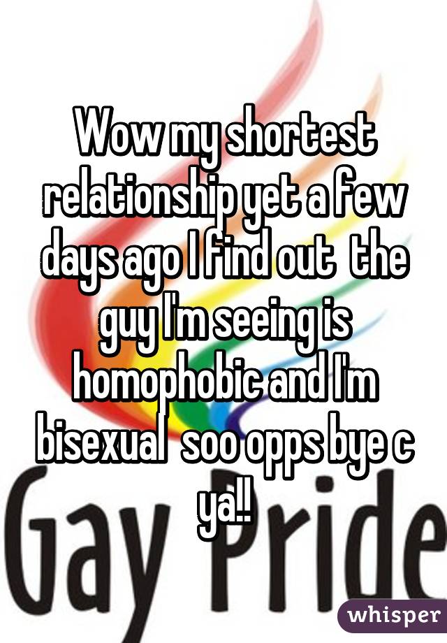 Wow my shortest relationship yet a few days ago I find out  the guy I'm seeing is homophobic and I'm bisexual  soo opps bye c ya!!