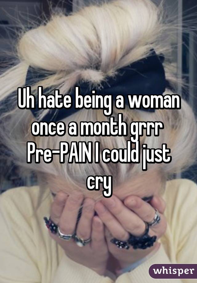 Uh hate being a woman once a month grrr 
Pre-PAIN I could just cry