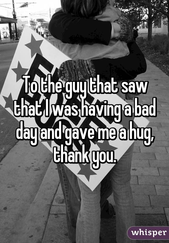 To the guy that saw that I was having a bad day and gave me a hug, thank you.