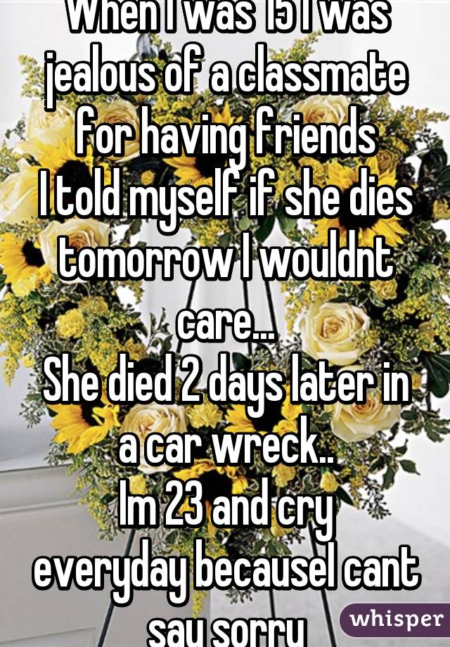 When I was 15 I was jealous of a classmate for having friends
I told myself if she dies tomorrow I wouldnt care...
She died 2 days later in a car wreck..
Im 23 and cry everyday becauseI cant say sorry