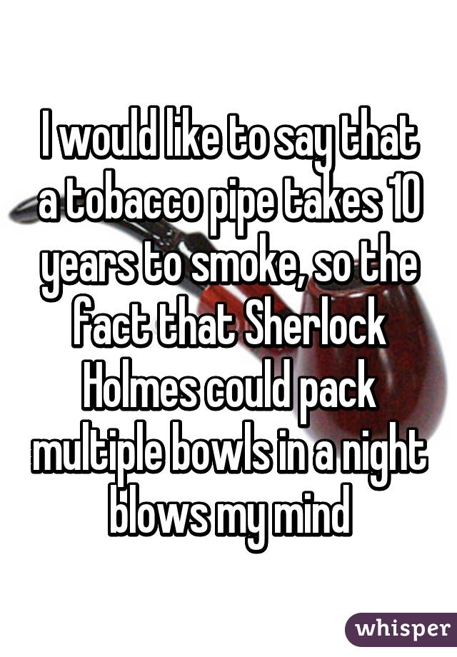 I would like to say that a tobacco pipe takes 10 years to smoke, so the fact that Sherlock Holmes could pack multiple bowls in a night blows my mind