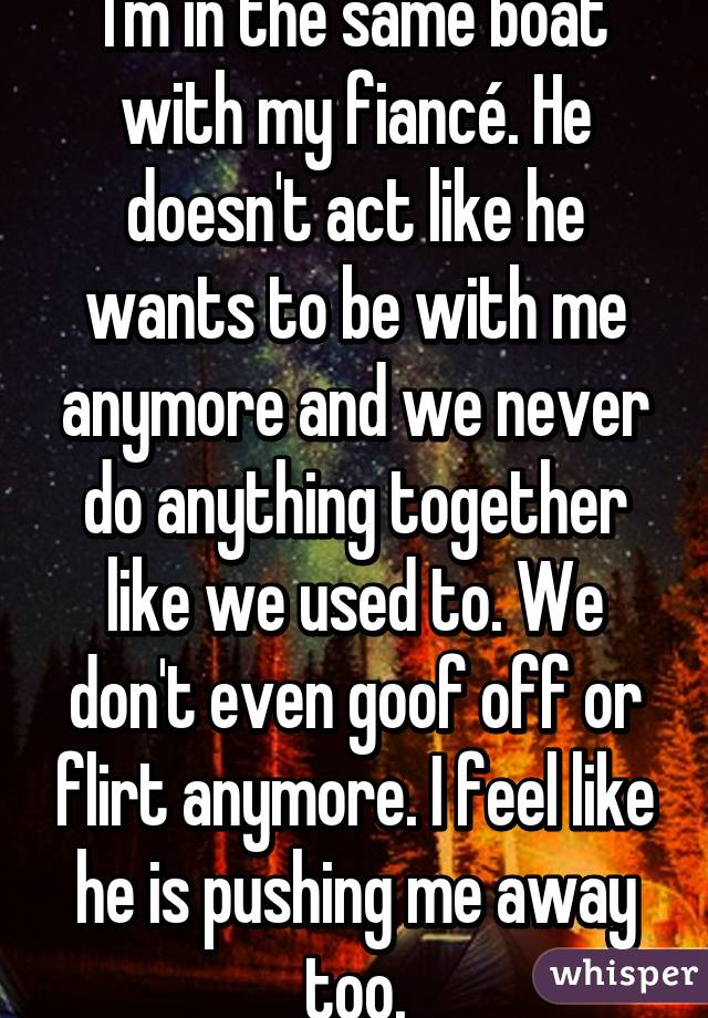 I'm in the same boat with my fiancé. He doesn't act like he wants to be with me anymore and we never do anything together like we used to. We don't even goof off or flirt anymore. I feel like he is pushing me away too.