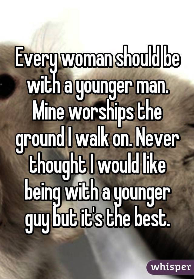 Every woman should be with a younger man. Mine worships the ground I walk on. Never thought I would like being with a younger guy but it's the best.