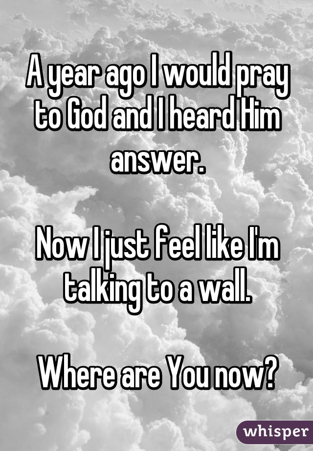 A year ago I would pray to God and I heard Him answer.

Now I just feel like I'm talking to a wall.

Where are You now?