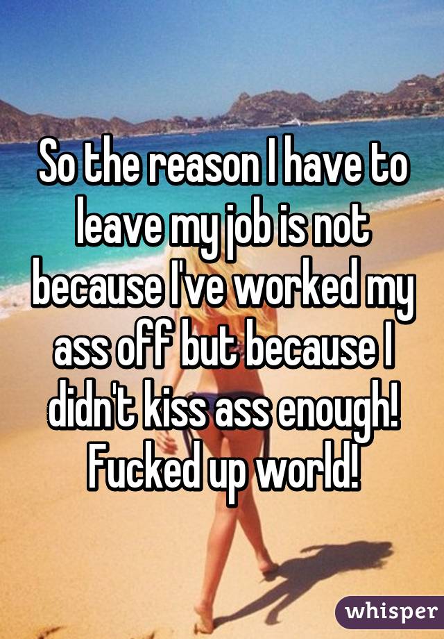 So the reason I have to leave my job is not because I've worked my ass off but because I didn't kiss ass enough! Fucked up world!