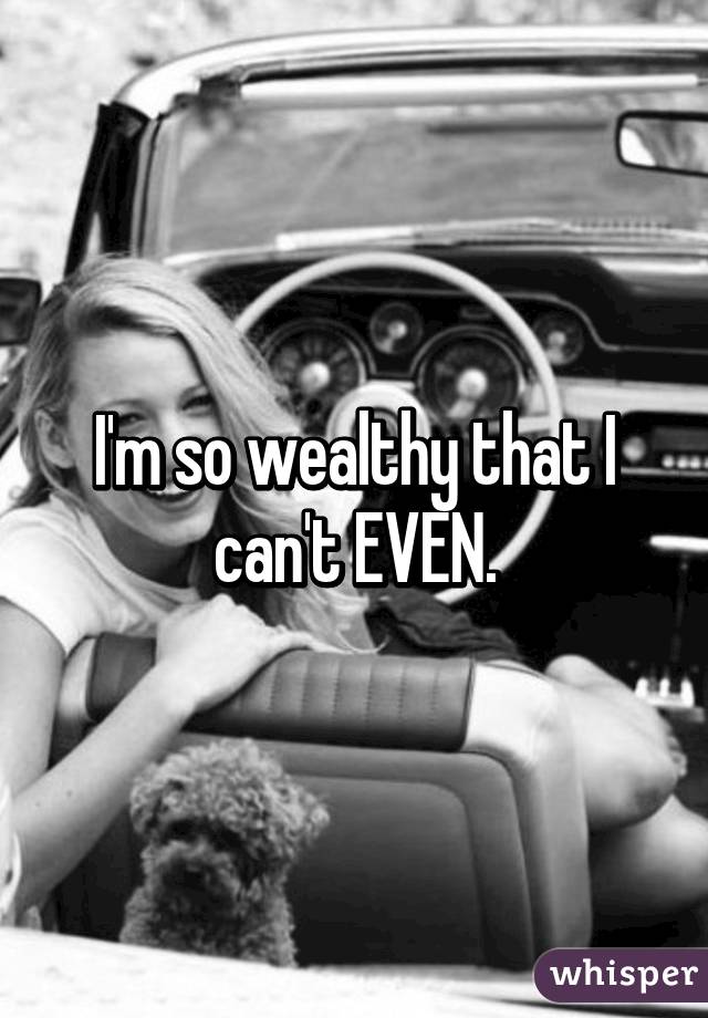 I'm so wealthy that I can't EVEN.