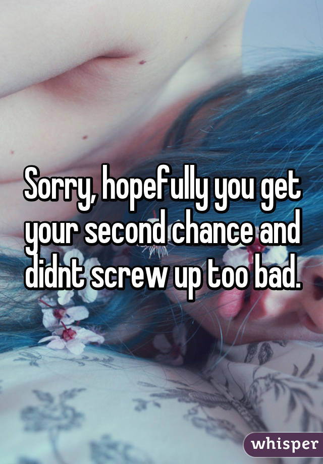 Sorry, hopefully you get your second chance and didnt screw up too bad.