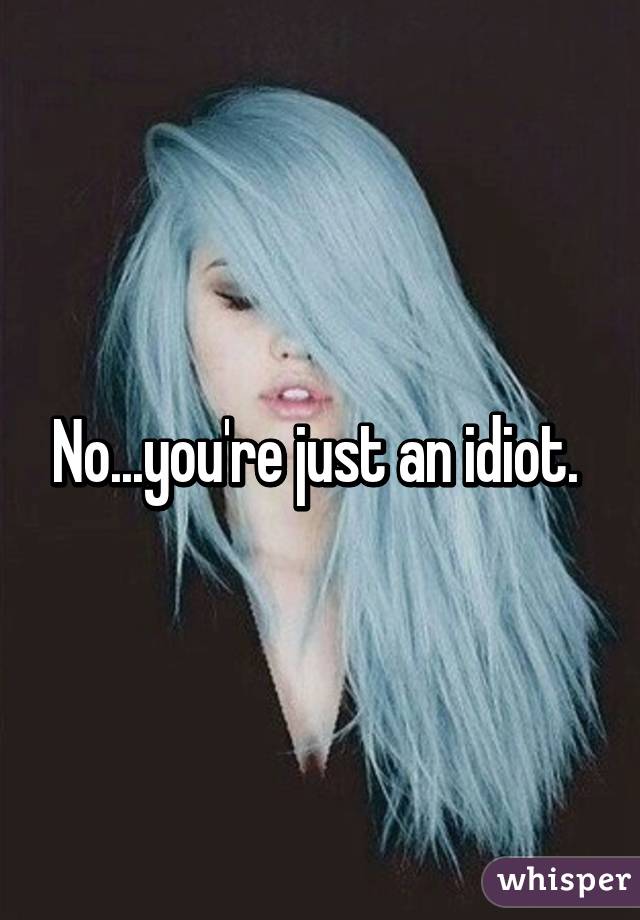 No...you're just an idiot. 