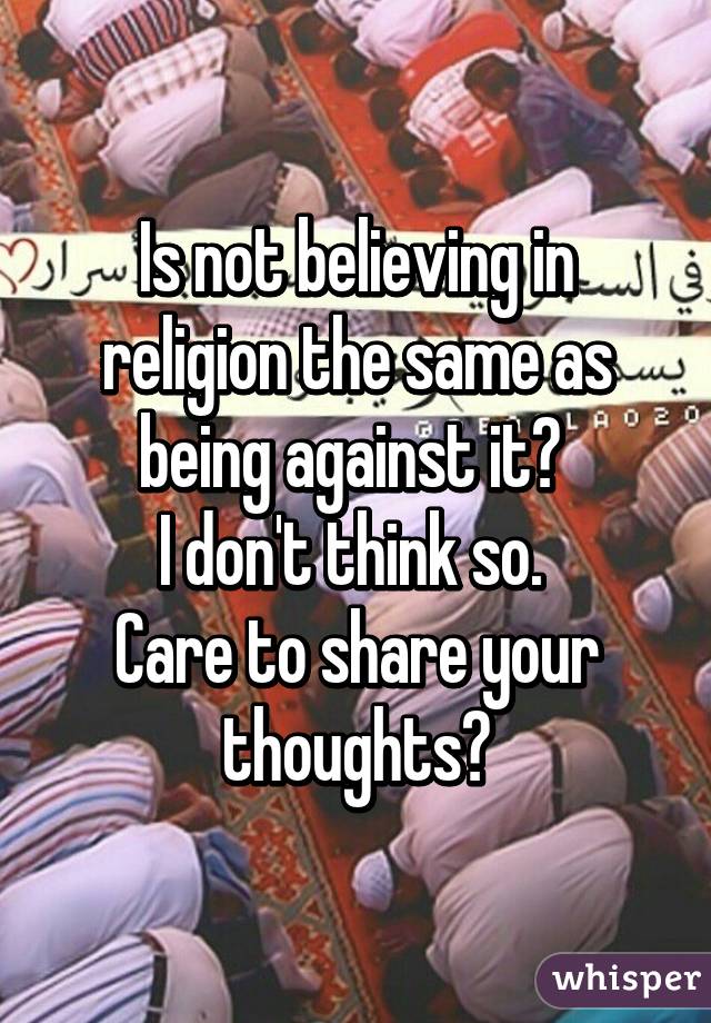 Is not believing in religion the same as being against it? 
I don't think so. 
Care to share your thoughts?