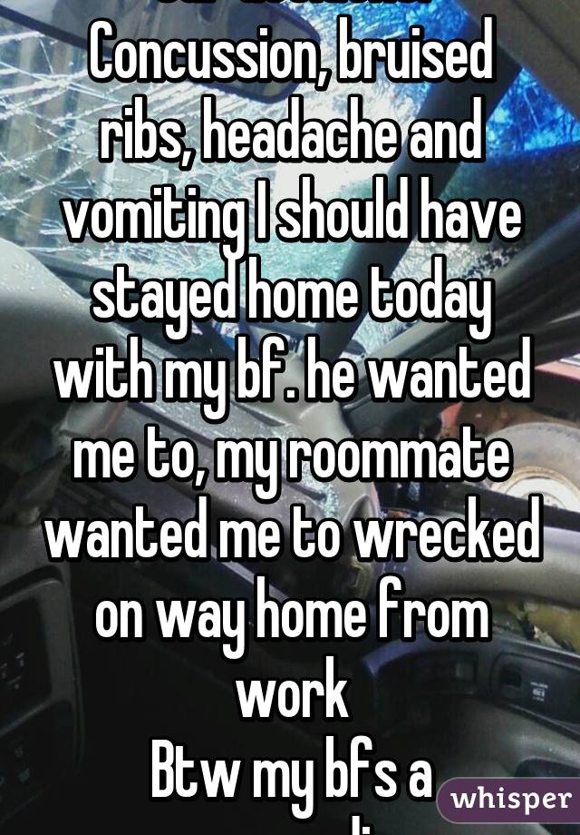 Car accident. Concussion, bruised ribs, headache and vomiting I should have stayed home today with my bf. he wanted me to, my roommate wanted me to wrecked on way home from work
Btw my bfs a paramedic 