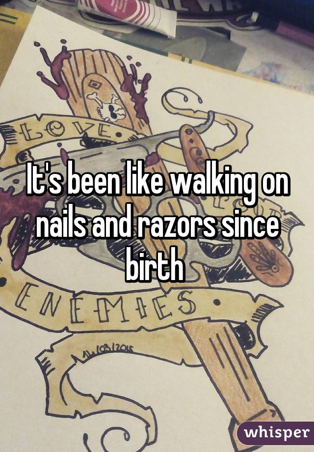 It's been like walking on nails and razors since birth 