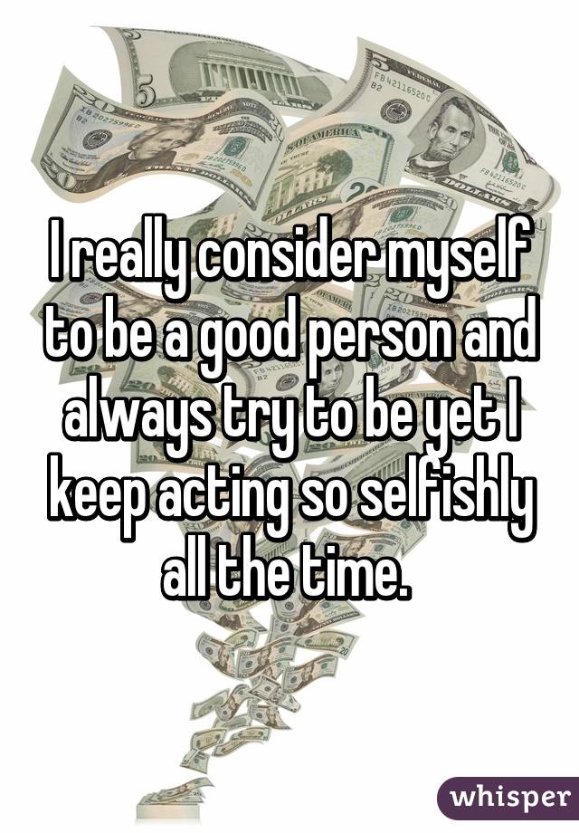 I really consider myself to be a good person and always try to be yet I keep acting so selfishly all the time. 