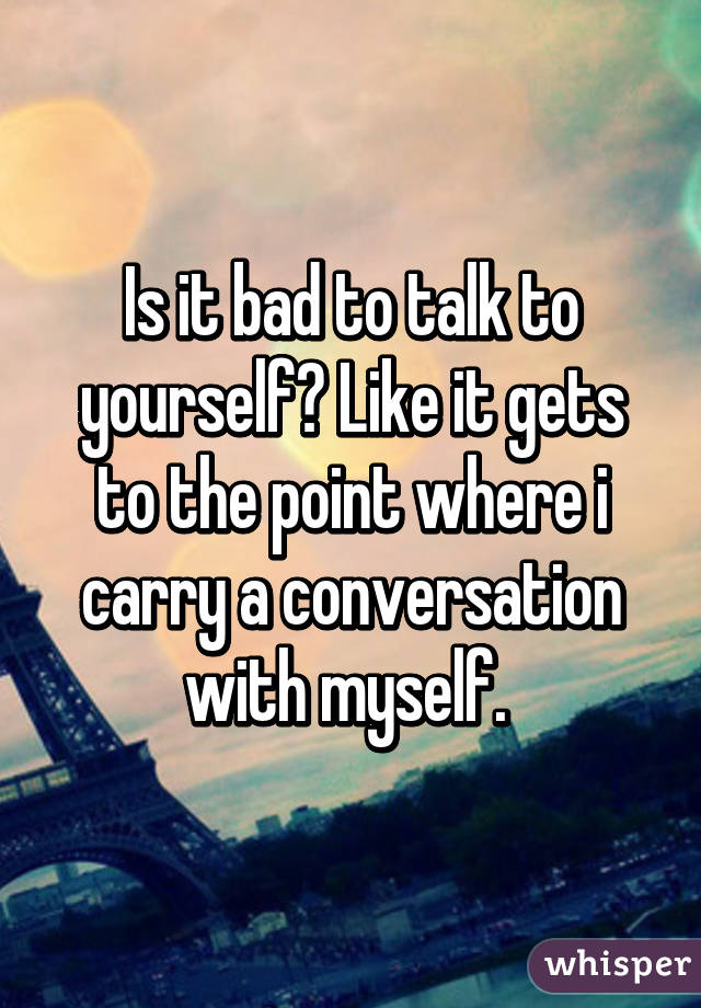 Is it bad to talk to yourself? Like it gets to the point where i carry a conversation with myself. 