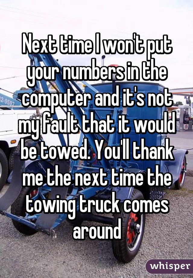 Next time I won't put your numbers in the computer and it's not my fault that it would be towed. You'll thank me the next time the towing truck comes around