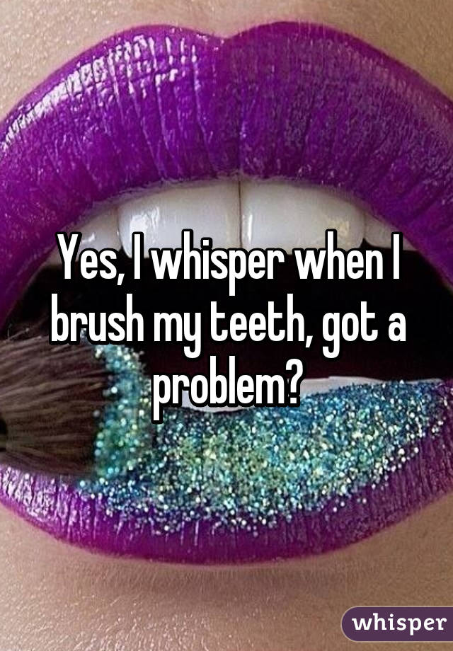 Yes, I whisper when I brush my teeth, got a problem?