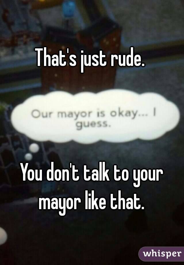 That's just rude. 



You don't talk to your mayor like that. 