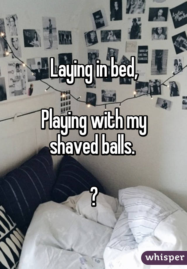 Laying in bed,

Playing with my shaved balls. 

😀