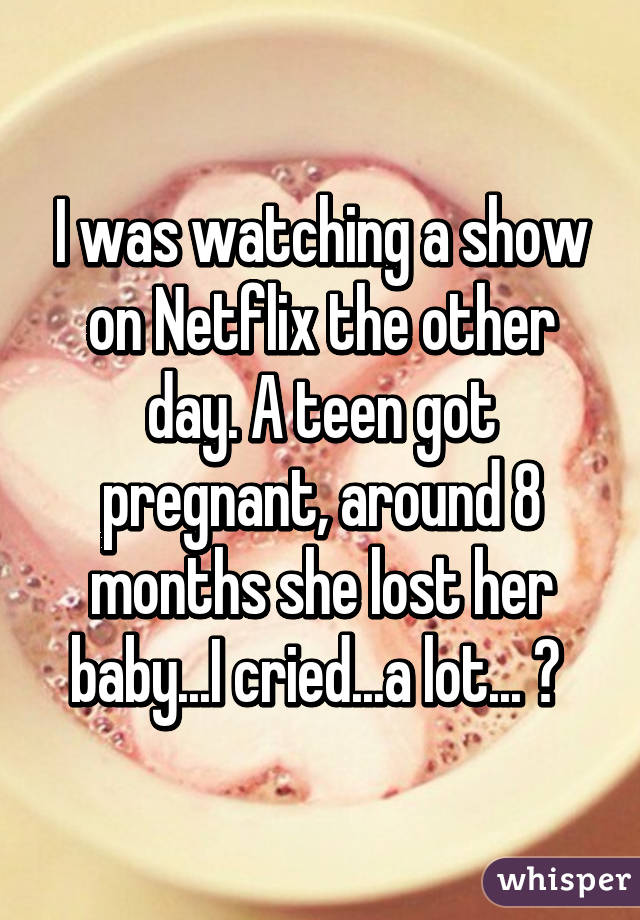 I was watching a show on Netflix the other day. A teen got pregnant, around 8 months she lost her baby...I cried...a lot... 😞 