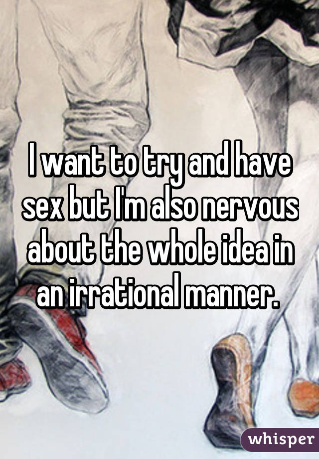 I want to try and have sex but I'm also nervous about the whole idea in an irrational manner. 