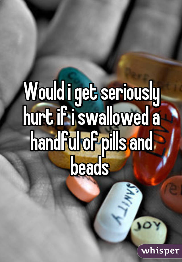 Would i get seriously hurt if i swallowed a handful of pills and beads 