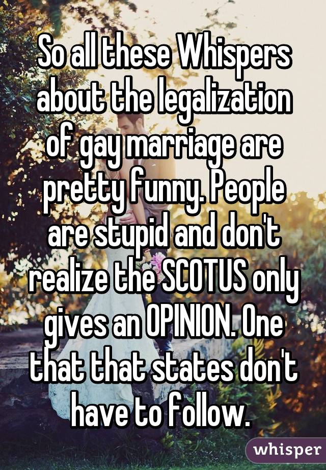 So all these Whispers about the legalization of gay marriage are pretty funny. People are stupid and don't realize the SCOTUS only gives an OPINION. One that that states don't have to follow. 