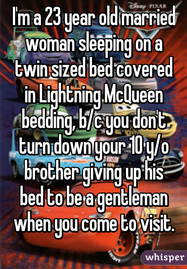 I'm a 23 year old married woman sleeping on a twin sized bed covered in Lightning McQueen bedding, b/c you don't turn down your 10 y/o brother giving up his bed to be a gentleman when you come to visit. 