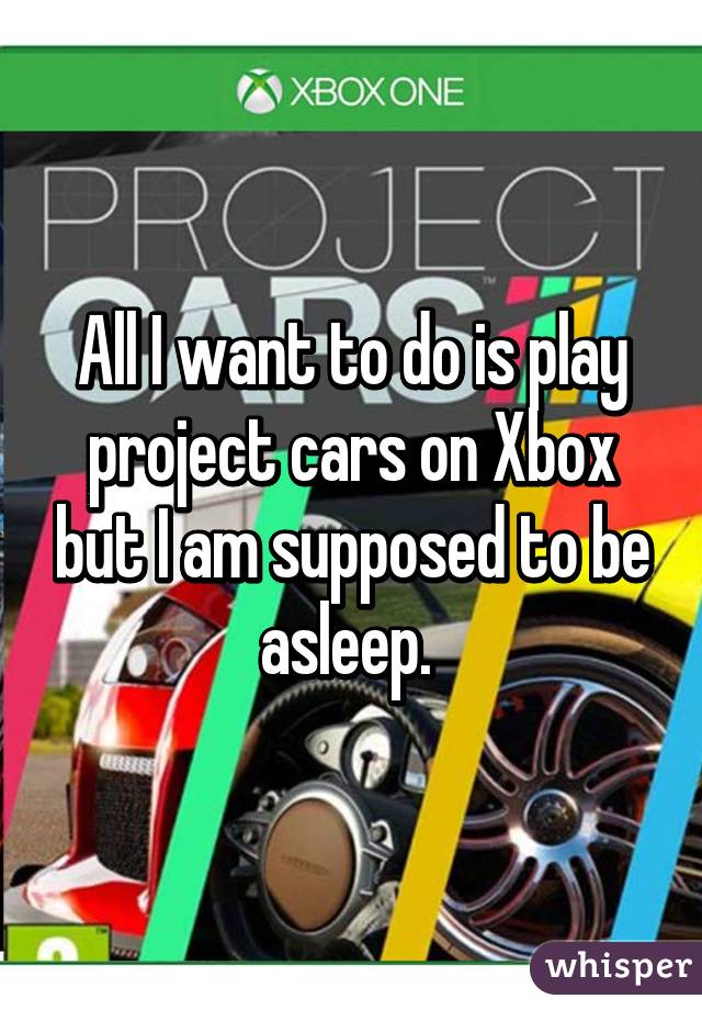 All I want to do is play project cars on Xbox but I am supposed to be asleep. 