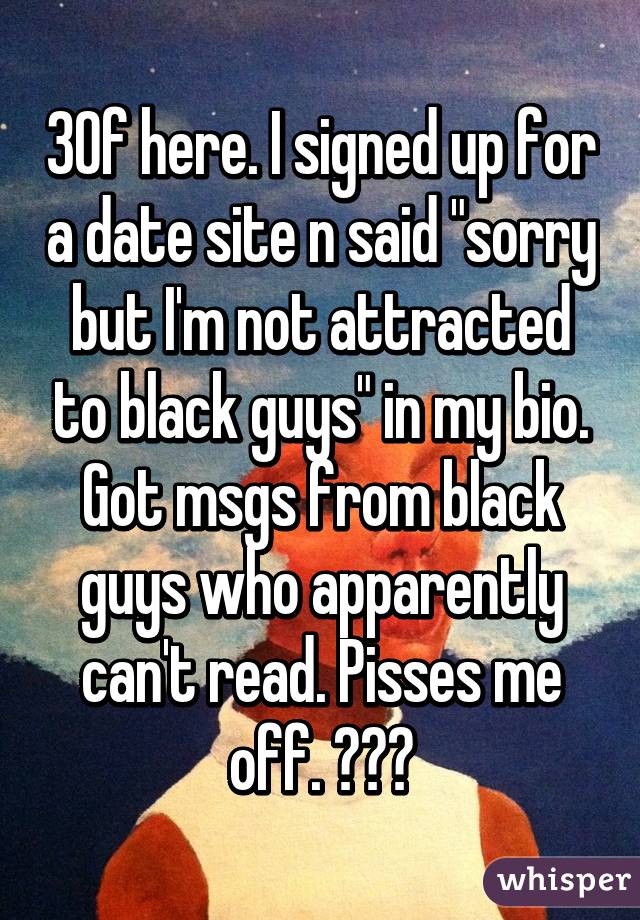 30f here. I signed up for a date site n said "sorry but I'm not attracted to black guys" in my bio. Got msgs from black guys who apparently can't read. Pisses me off. 😠😠😠