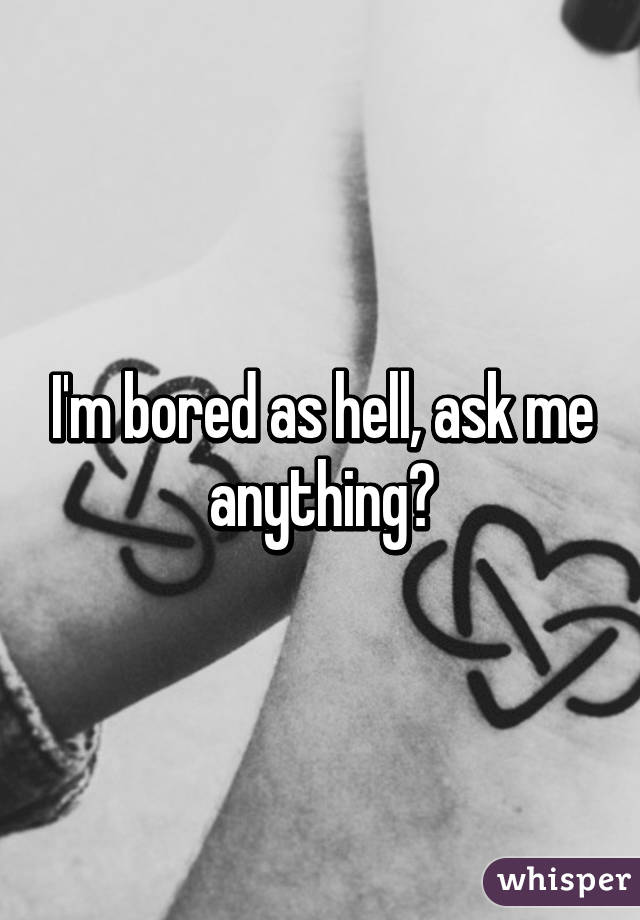 I'm bored as hell, ask me anything?