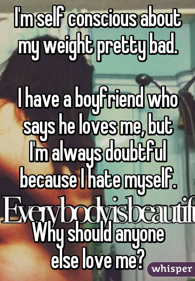 I'm self conscious about my weight pretty bad.

I have a boyfriend who says he loves me, but I'm always doubtful because I hate myself.

Why should anyone else love me?