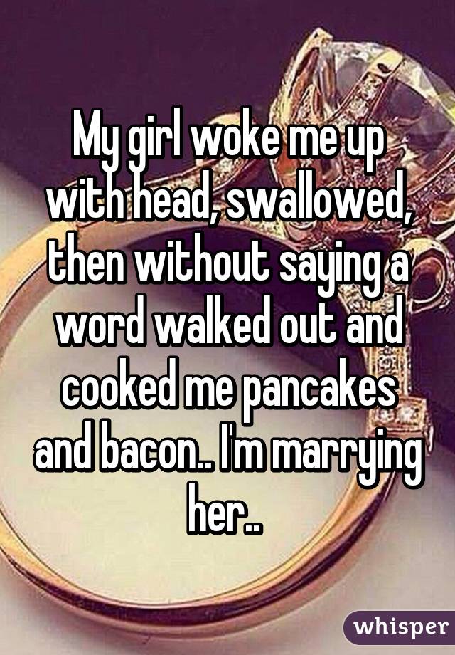 My girl woke me up with head, swallowed, then without saying a word walked out and cooked me pancakes and bacon.. I'm marrying her.. 