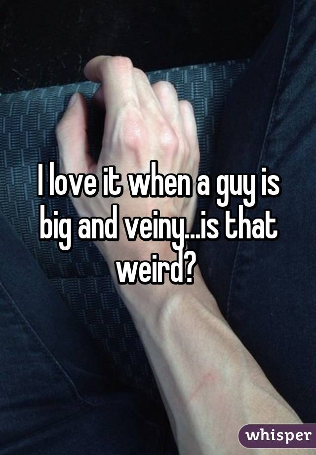 I love it when a guy is big and veiny...is that weird? 