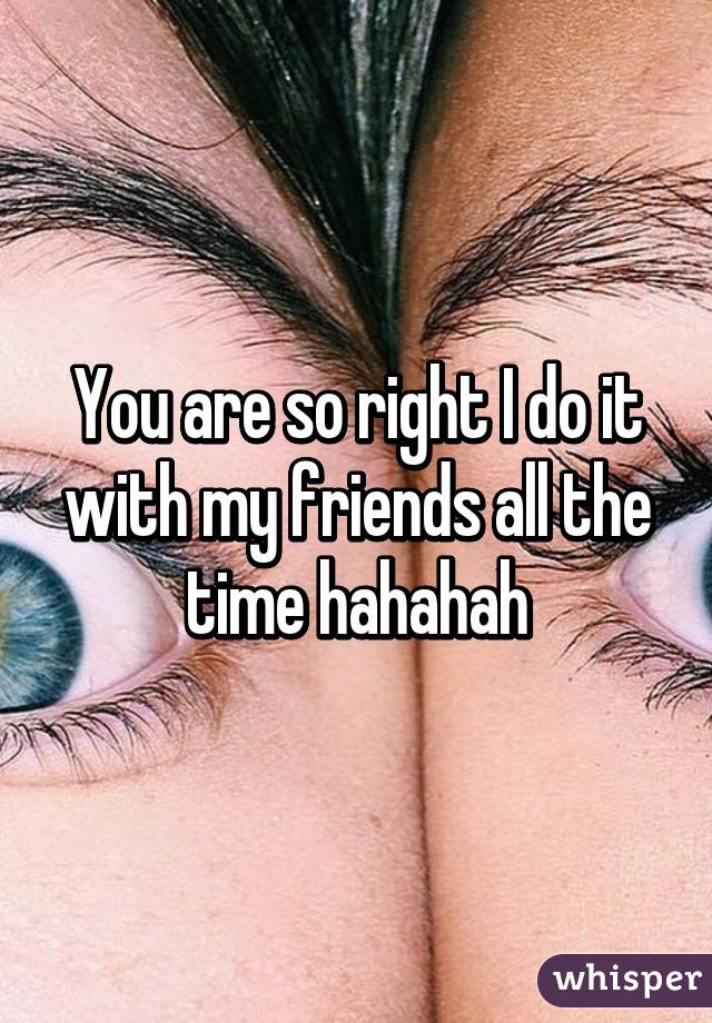 You are so right I do it with my friends all the time hahahah