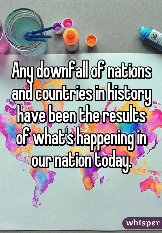 Any downfall of nations and countries in history have been the results of what's happening in our nation today.