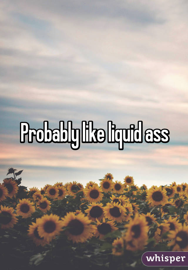 Probably like liquid ass