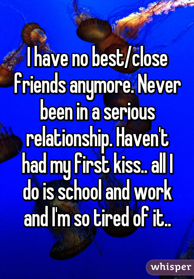 I have no best/close friends anymore. Never been in a serious relationship. Haven't had my first kiss.. all I do is school and work and I'm so tired of it..