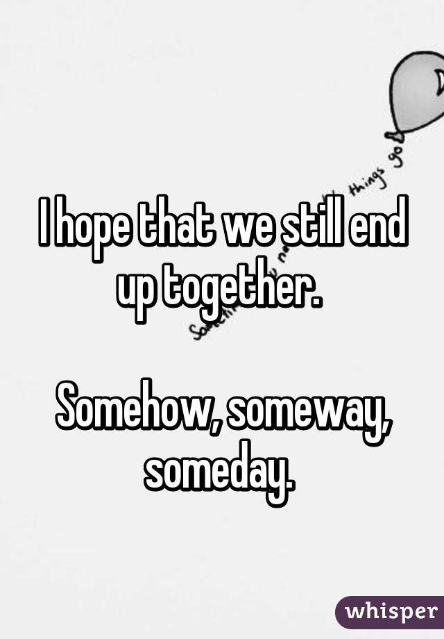 
I hope that we still end up together. 

Somehow, someway, someday. 