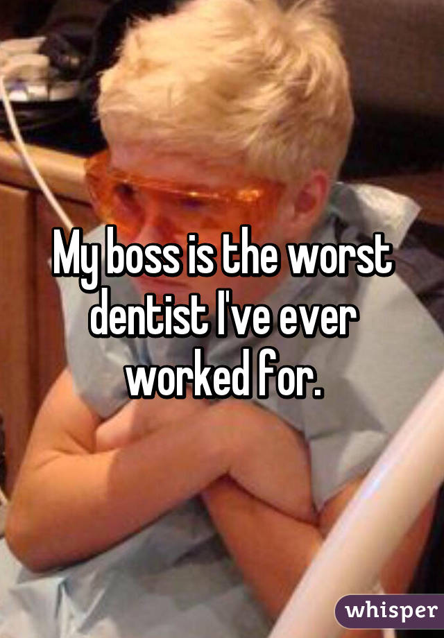 My boss is the worst dentist I've ever worked for.