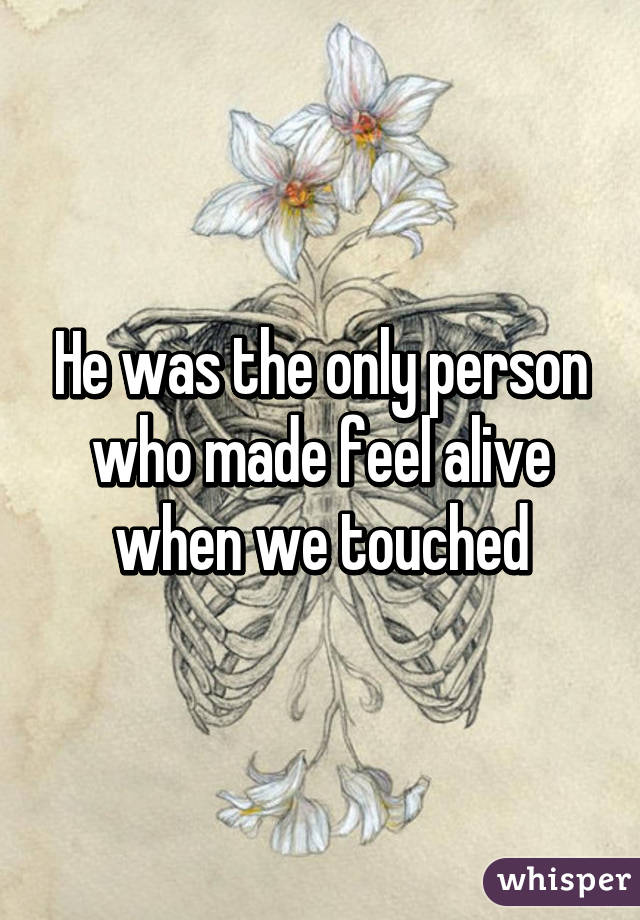 He was the only person who made feel alive when we touched