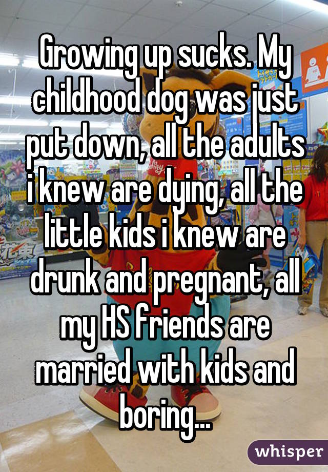 Growing up sucks. My childhood dog was just put down, all the adults i knew are dying, all the little kids i knew are drunk and pregnant, all my HS friends are married with kids and boring...