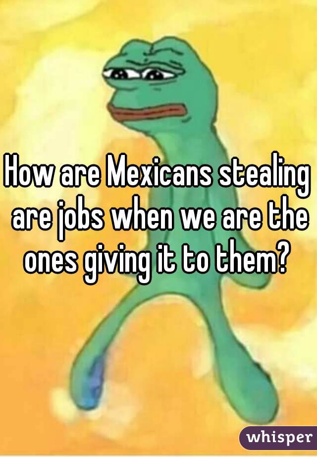 How are Mexicans stealing are jobs when we are the ones giving it to them? 