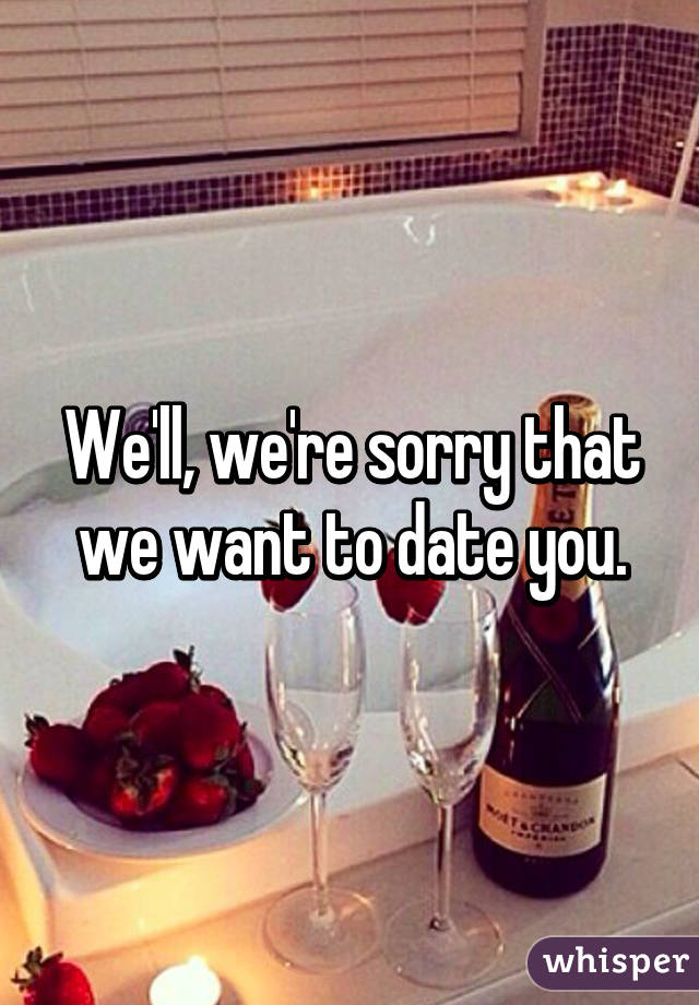 We'll, we're sorry that we want to date you.