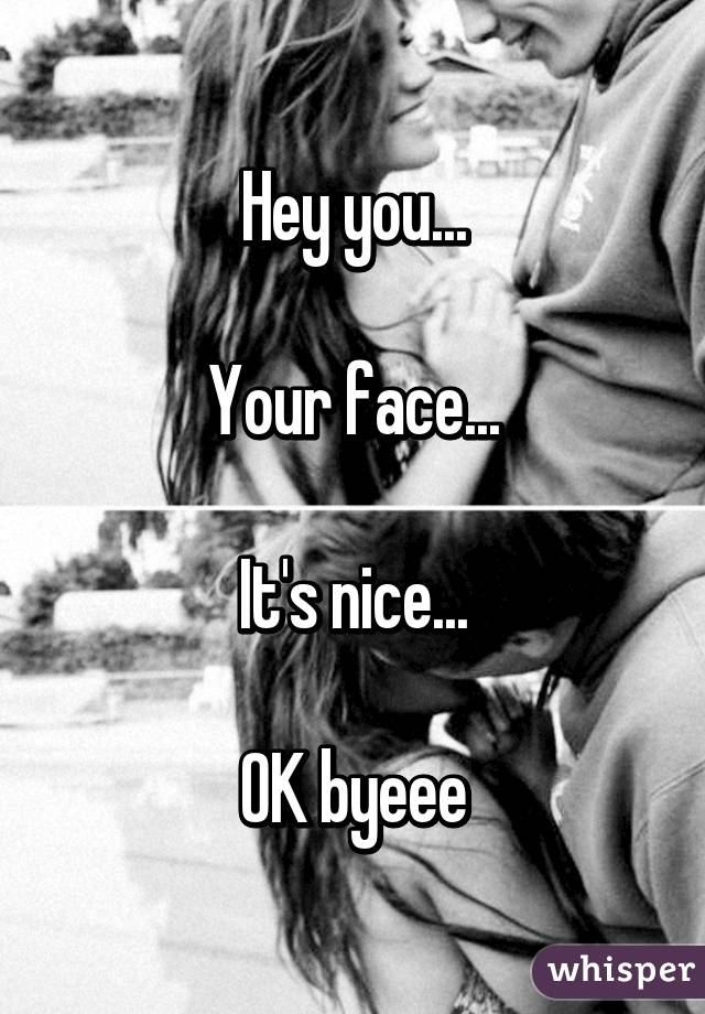 Hey you...

Your face...

It's nice...

OK byeee