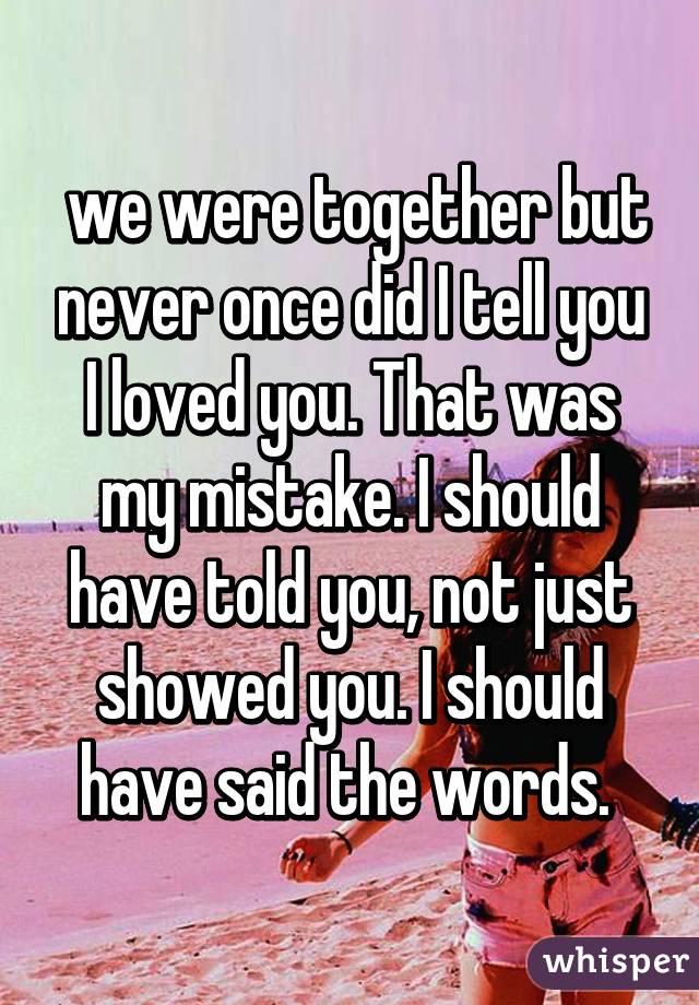  we were together but never once did I tell you I loved you. That was my mistake. I should have told you, not just showed you. I should have said the words. 