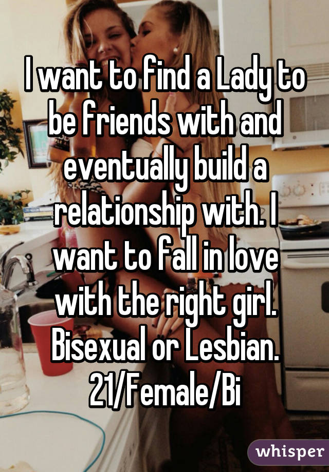 I want to find a Lady to be friends with and eventually build a relationship with. I want to fall in love with the right girl. Bisexual or Lesbian.
21/Female/Bi